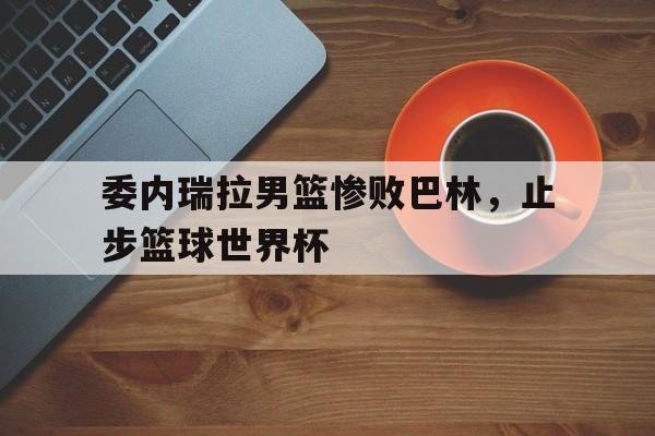 威廉希尔官网-委内瑞拉男篮惨败巴林，止步篮球世界杯
