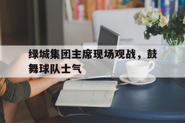 英国威廉希尔-绿城集团主席现场观战，鼓舞球队士气