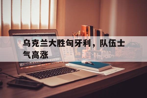 英国威廉希尔-乌克兰大胜匈牙利，队伍士气高涨